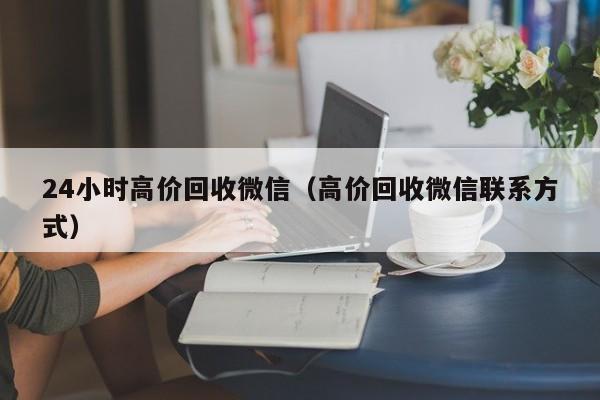 24小时高价回收微信（高价回收微信联系方式）
