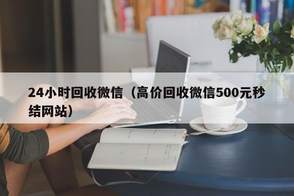 24小时回收微信（高价回收微信500元秒结网站）