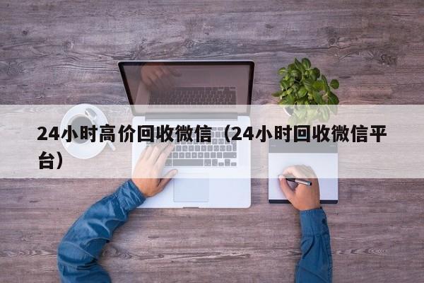 24小时高价回收微信（24小时回收微信平台）