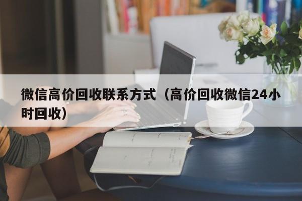 微信高价回收联系方式（高价回收微信24小时回收）