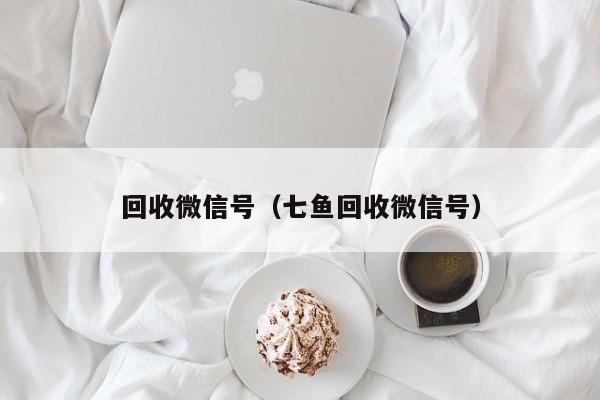 回收微信号（七鱼回收微信号）