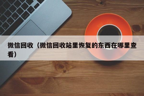 微信回收（微信回收站里恢复的东西在哪里查看）