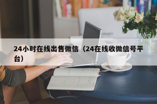 24小时在线出售微信（24在线收微信号平台）