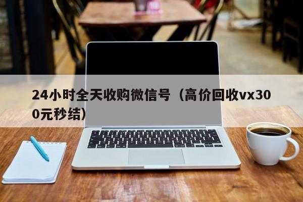 24小时全天收购微信号（高价回收vx300元秒结）
