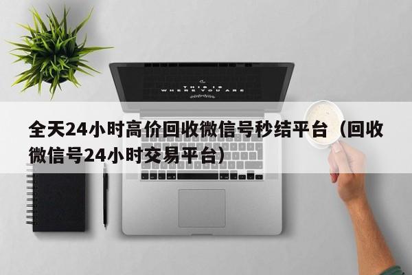 全天24小时高价回收微信号秒结平台（回收微信号24小时交易平台）