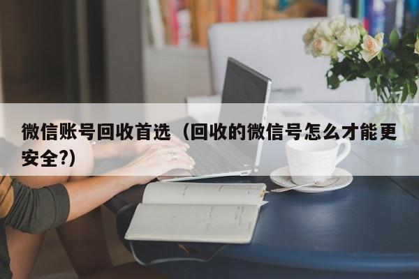 微信账号回收首选（回收的微信号怎么才能更安全?）
