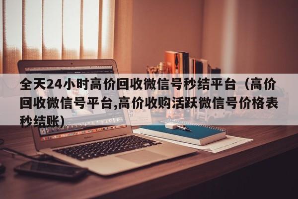全天24小时高价回收微信号秒结平台（高价回收微信号平台,高价收购活跃微信号价格表秒结账）