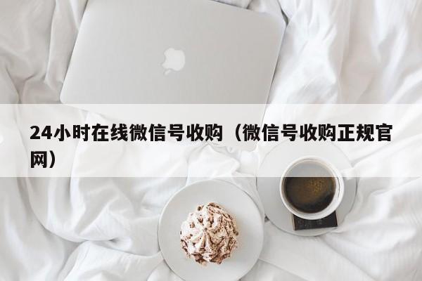 24小时在线微信号收购（微信号收购正规官网）