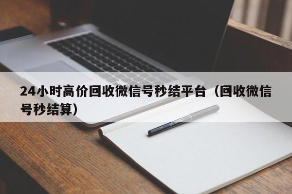24小时高价回收微信号秒结平台（回收微信号秒结算）