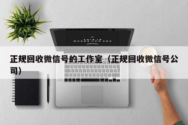 正规回收微信号的工作室（正规回收微信号公司）