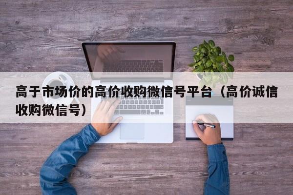 高于市场价的高价收购微信号平台（高价诚信收购微信号）