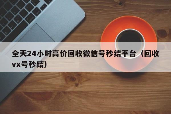 全天24小时高价回收微信号秒结平台（回收vx号秒结）