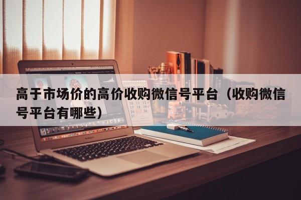高于市场价的高价收购微信号平台（收购微信号平台有哪些）