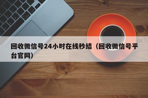 回收微信号24小时在线秒结（回收微信号平台官网）
