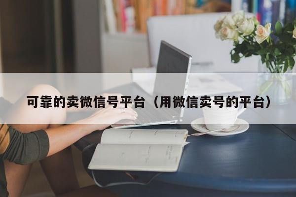 可靠的卖微信号平台（用微信卖号的平台）