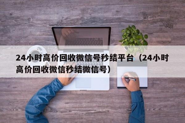 24小时高价回收微信号秒结平台（24小时高价回收微信秒结微信号）
