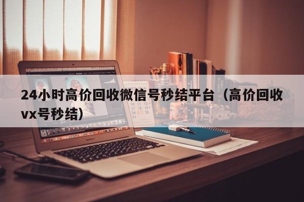 24小时高价回收微信号秒结平台（高价回收vx号秒结）