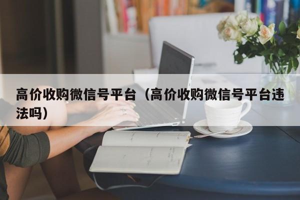 高价收购微信号平台（高价收购微信号平台违法吗）