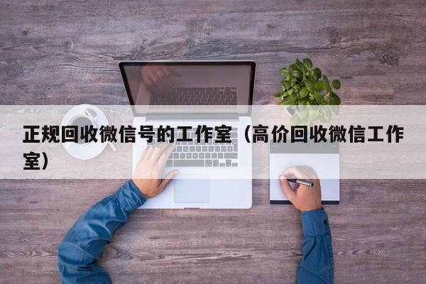 正规回收微信号的工作室（高价回收微信工作室）