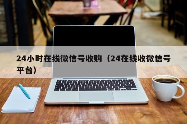 24小时在线微信号收购（24在线收微信号平台）