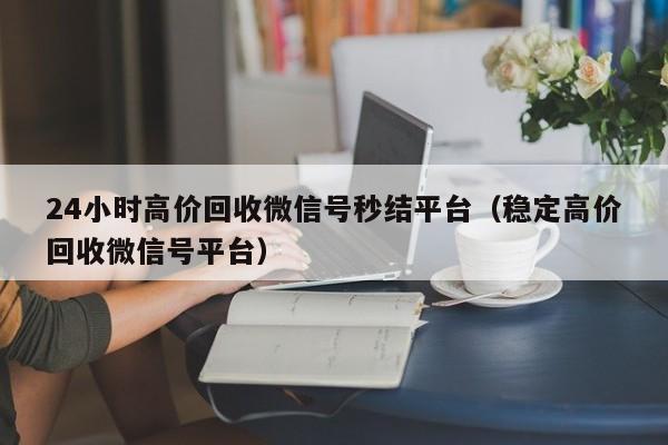 24小时高价回收微信号秒结平台（稳定高价回收微信号平台）