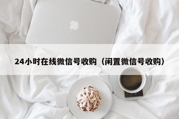 24小时在线微信号收购（闲置微信号收购）