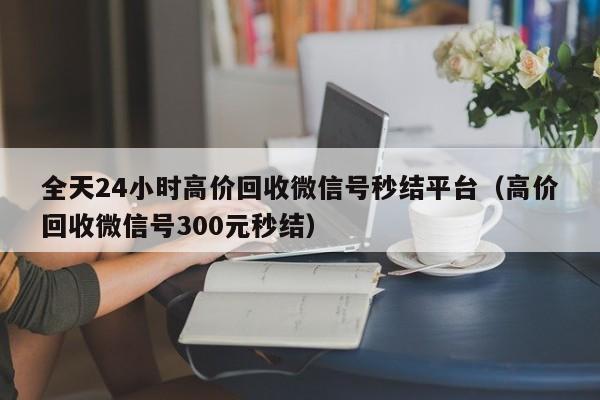 全天24小时高价回收微信号秒结平台（高价回收微信号300元秒结）