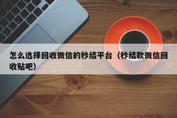 怎么选择回收微信的秒结平台（秒结款微信回收贴吧）